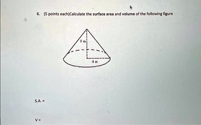 6. (5 points each)Calculate the surface area and volume of the following figure
9 m
4 m
S.A. =
V=