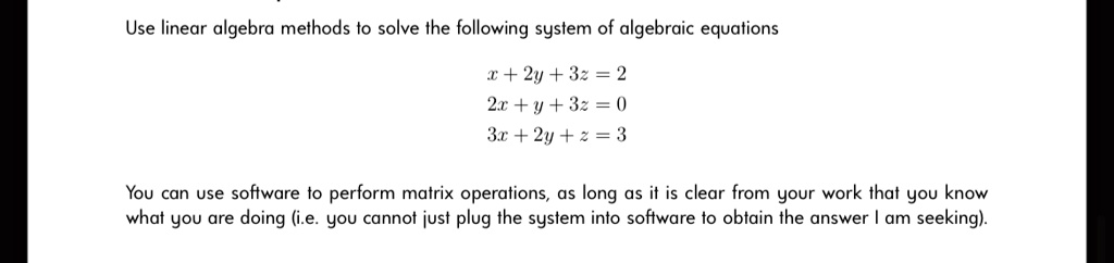Use linear algebra methods to solve the following system of algebraic equations
x + 2y + 3z = 2
2x + y + 3z = 0
3x + 2y + z = 3
You can use software to perform matrix operations, as long as it is clear from your work that you know
what you are doing (i.e. you cannot just plug the system into software to obtain the answer I am seeking).