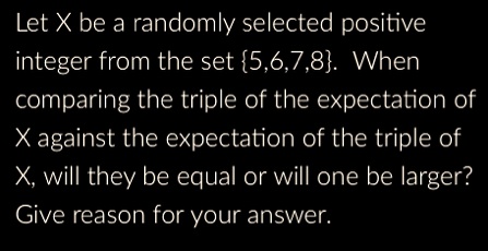 Let X be a randomly selected positive integer from the set 5,6,7,8. When comparing the triple of the expectation of X against the expectation of the triple of X, will they be equal or will one be larger? Give reason for your answer.