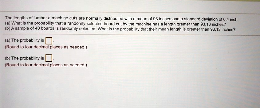 The lengths of lumber a machine cuts are normally distributed with a mean of 93 inches and a standard deviation of 0.4 inch.
(a) What is the probability that a randomly selected board cut by the machine has a length greater than 93.13 inches?
(b) A sample of 40 boards is randomly selected. What is the probability that their mean length is greater than 93.13 inches?

(a) The probability is u25fb.
(Round to four decimal places as needed.)

(b) The probability is u25fb.
(Round to four decimal places as needed.)