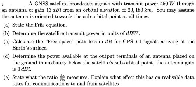 A satellite broadcasts signals with transmit power 450 W through antenna of gain dBi from an orbital elevation of 20,180 km. You may assume the antenna is oriented