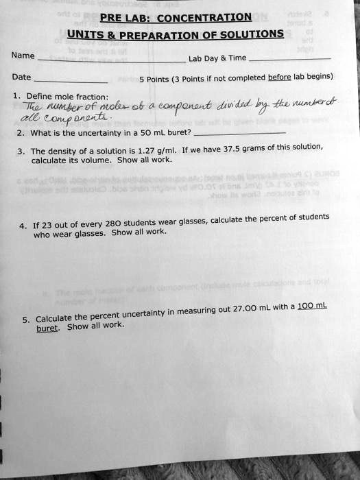 PRE LAB: CONCENTRATION
UNITS     PREPARATION OF SOLUTIONS
Name Lab Day     Time
Date 5 Points (3 Points if not completed before lab begins)
1. Define mole fraction:
The number of moles of a component divided by the number of all components.
2. What is the uncertainty in a 50 mL buret?
3. The density of a solution is 1.27 g/ml. If we have 37.5 grams of this solution, calculate its volume. Show all work.
4. If 23 out of every 280 students wear glasses, calculate the percent of students who wear glasses. Show all work.
5. Calculate the percent uncertainty in measuring out 27.00 mL with a 100 mL buret. Show all work.