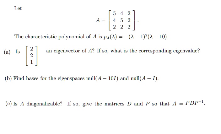 Let
eginaligned A = eginbmatrix 5     4     2 4     5     2 2     2     2 endbmatrix . endaligned
The characteristic polynomial of A is pA(lambda) = -(lambda - 1)^2(lambda - 10).
(a) Is eginbmatrix 2 2 1 endbmatrix an eigenvector of A? If so, what is the corresponding eigenvalue?
(b) Find bases for the eigenspaces extnull(A - 10I) and extnull(A - I).
(c) Is A diagonalizable? If so, give the matrices D and P so that A = PDP^-1.