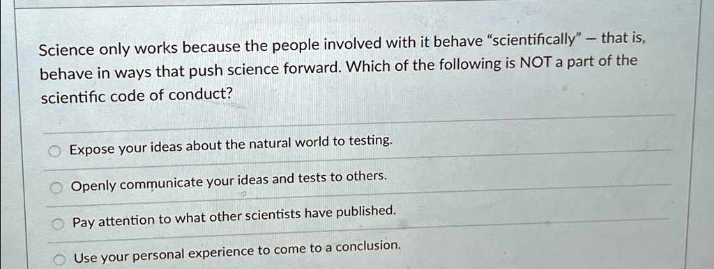 Science only works because the people involved with it behave "scientifically" - that is,
behave in ways that push science forward. Which of the following is NOT a part of the
scientific code of conduct?
Expose your ideas about the natural world to testing.
Openly communicate your ideas and tests to others.
Pay attention to what other scientists have published.
Use your personal experience to come to a conclusion.