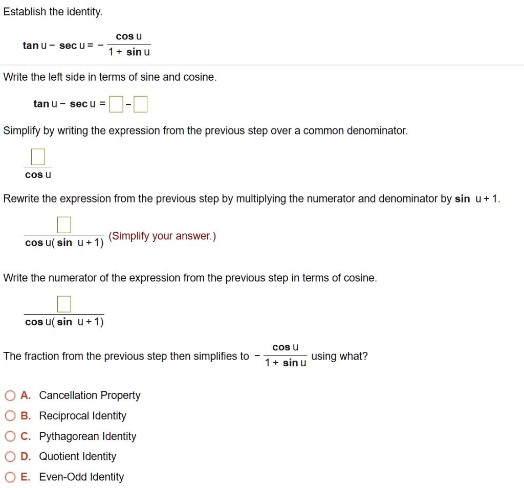 Establish the identity.
tan u - sec u = - cos u / (1 + sin u)
Write the left side in terms of sine and cosine.
tan u - sec u = [ ] - [ ]
Simplify by writing the expression from the previous step over a common denominator.
[ ] / cos u
Rewrite the expression from the previous step by multiplying the numerator and denominator by sin u + 1.
[ ] / cos u( sin u + 1) (Simplify your answer.)
Write the numerator of the expression from the previous step in terms of cosine.
[ ] / cos u( sin u + 1)
The fraction from the previous step then simplifies to - cos u / (1 + sin u) using what?
A. Cancellation Property
B. Reciprocal Identity
C. Pythagorean Identity
D. Quotient Identity
E. Even-Odd Identity