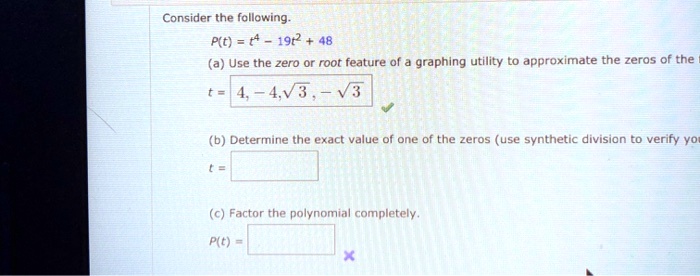 Consider the following.
P(t) = t4 - 19t2 + 48
(a) Use the zero or root feature of a graphing utility to approximate the zeros of the
t = 4, -4, √(3), -√(3)
(b) Determine the exact value of one of the zeros (use synthetic division to verify your answer).
t =
(c) Factor the polynomial completely.
P(t) =