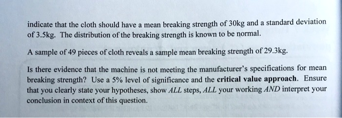 indicate that the cloth should have a mean breaking strength of 30kg and a standard deviation of 3.5kg. The distribution of the breaking strength is known to be normal.

A sample of 49 pieces of cloth reveals a sample mean breaking strength of 29.3kg.

Is there evidence that the machine is not meeting the manufacturer's specifications for mean breaking strength? Use a 5% level of significance and the critical value approach. Ensure that you clearly state your hypotheses, show ALL steps, ALL your working AND interpret your conclusion in context of this question.