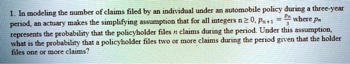 1. In modeling the number of claims filed by an individual under an automobile policy during a three-year period, an actuary makes the simplifying assumption that for all integers n ge 0, pn+1 = fracpn3 where pn represents the probability that the policyholder files n claims during the period. Under this assumption, what is the probability that a policyholder files two or more claims during the period given that the holder files one or more claims?