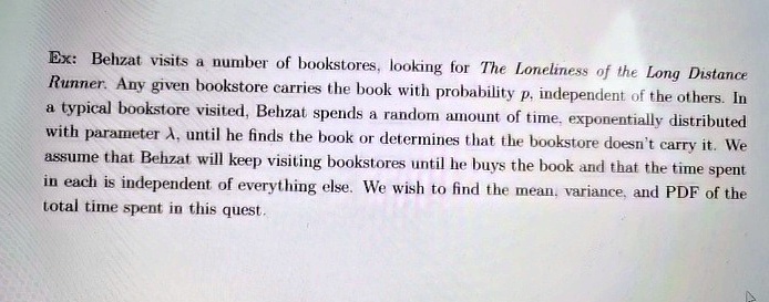 Ex: Behzat visits a number of bookstores, looking for The Loneliness of the Long Distance
Runner. Any given bookstore carries the book with probability p, independent of the others. In
a typical bookstore visited, Behzat spends a random amount of time, exponentially distributed
with parameter λ, until he finds the book or determines that the bookstore doesn't carry it. We
assume that Behzat will keep visiting bookstores until he buys the book and that the time spent
in each is independent of everything else. We wish to find the mean, variance, and PDF of the
total time spent in this quest.