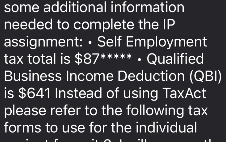 some additional information needed to complete the IP assignment: • Self Employment tax total is 87***** • Qualified Business Income Deduction (QBI) is641 Instead of using TaxAct please refer to the following tax forms to use for the individual