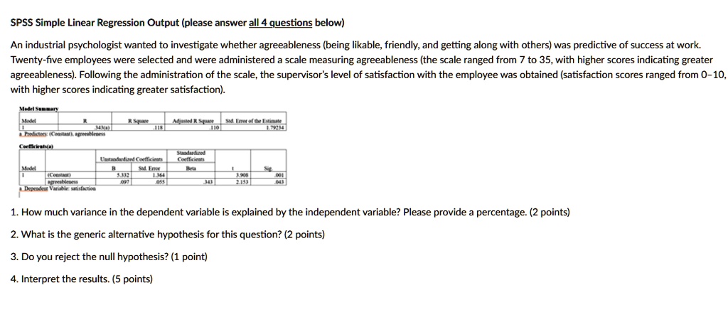SPSS Simple Linear Regression Output (please answer all 4 questions below)

An industrial psychologist wanted to investigate whether agreeableness (being likable, friendly, and getting along with others) was predictive of success at work. Twenty-five employees were selected and were administered a scale measuring agreeableness (the scale ranged from 7 to 35, with higher scores indicating greater agreeableness). Following the administration of the scale, the supervisor's level of satisfaction with the employee was obtained (satisfaction scores ranged from 0-10, with higher scores indicating greater satisfaction).

Model Summary
Model: 1
R: .343(a)
R Square: .118
Adjusted R Square: .110
Std. Error of the Estimate: 1.79234
a. Predictors: (Constant), agreeableness

Coefficients(a)
Model 1
(Constant): B = 5.332, Std. Error = 1.364, t = 3.908, Sig. = .001
agreeableness: B = .097, Std. Error = .055, Beta = .343, t = 2.153, Sig. = .043
a. Dependent Variable: satisfaction

1. How much variance in the dependent variable is explained by the independent variable? Please provide a percentage. (2 points)

2. What is the generic alternative hypothesis for this question? (2 points)

3. Do you reject the null hypothesis? (1 point)

4. Interpret the results. (5 points)