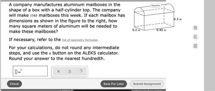 A company manufactures aluminum mailboxes in the
shape of a box with a half-cylinder top. The company
will make 1545 mailboxes this week. If each mailbox has
dimensions as shown in the figure to the right, how
many square meters of aluminum will be needed to
make these mailboxes?
If necessary, refer to the list of geometry formulas.
For your calculations, do not round any intermediate
steps, and use the π button on the ALEKS calculator.
Round your answer to the nearest hundredth.
m^2