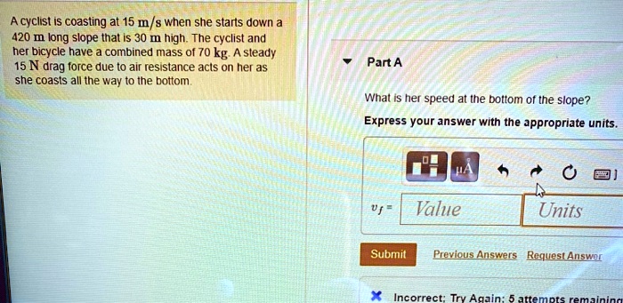 A cyclist is coasting at 15 m/s when she starts down a 420 m long slope that is 30 m high. The cyclist and her bicycle have a combined mass of 70 kg. A steady 15 N drag force due to air resistance acts on her as she coasts all the way to the bottom.

Part A

What is her speed at the bottom of the slope?
Express your answer with the appropriate units.