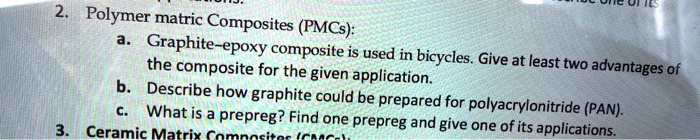 2. Polymer matric Composites (PMCs):
a. Graphite-epoxy composite is used in bicycles. Give at least two advantages of the composite for the given application.
b. Describe how graphite could be prepared for polyacrylonitrile (PAN).
c. What is a prepreg? Find one prepreg and give one of its applications.
3. Ceramic Matrix Composites (CMCs):