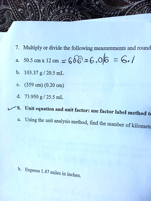 7. Multiply or divide the following measurements and round
a. 50.5 cm x 12 cm = 606 = 6.06 = 6.1
b. 103.37 g / 20.5 mL
c. (359 cm) (0.20 cm)
d. 73.950 g / 25.5 mL
8. Unit equation and unit factor: use factor label method to
a. Using the unit analysis method, find the number of kilomete
b. Express 1.47 miles in inches.