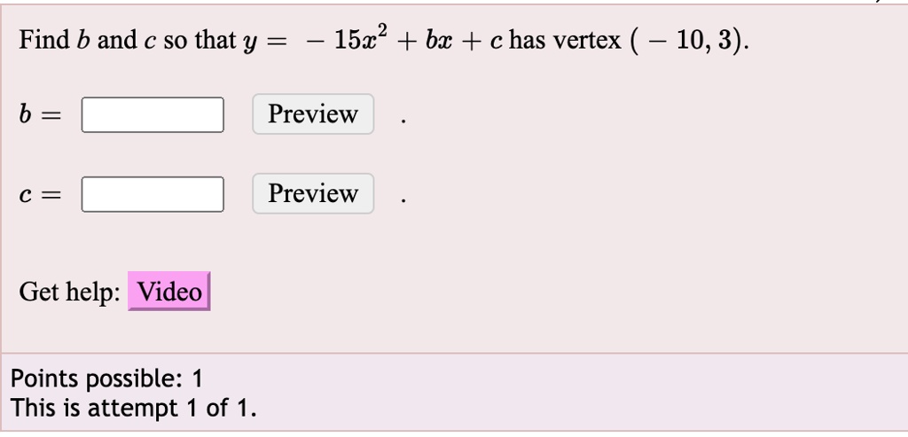 Find b and c so that y = -15x^2 + bx + c has vertex ( – 10, 3). 
b =  Preview 
c =  Preview 
Get help: Video 
Points possible: 1 
This is attempt 1 of 1.