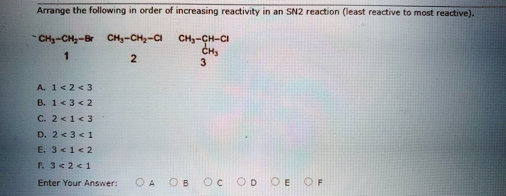 Arrange the following in order of increasing reactivity in an SN2 reaction (least reactive to most reactive).

CH3-CH2-Br  CH3-CH2-Cl  CH3-CH-Cl
    1           2           |
                          CH3
                            3

A. 1 < 2 < 3
B. 1 < 3 < 2
C. 2 < 1 < 3
D. 2 < 3 < 1
E. 3 < 1 < 2
F. 3 < 2 < 1

Enter Your Answer: