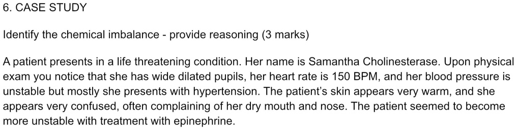 6. CASE STUDY
Identify the chemical imbalance - provide reasoning (3 marks)
A patient presents in a life threatening condition. Her name is Samantha Cholinesterase. Upon physical
exam you notice that she has wide dilated pupils, her heart rate is 150 BPM, and her blood pressure is
unstable but mostly she presents with hypertension. The patient's skin appears very warm, and she
appears very confused, often complaining of her dry mouth and nose. The patient seemed to become
more unstable with treatment with epinephrine.