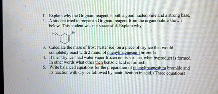 1. Explain why the Grignard reagent is both a good nucleophile and a strong base.
2. A student tried to prepare a Grignard reagent from the organohalide shown below. This student was not successful. Explain why.
3. Calculate the mass of frost (water ice) on a piece of dry ice that would completely react with 2 mmol of phenylmagnesium bromide.
4. If the "dry ice" had water vapor frozen on its surface, what byproduct is formed.
In other words what other then benzoic acid is formed.
5. Write balanced equations for the preparation of phenylmagnesium bromide and its reaction with dry ice followed by neutralization in acid. (Three equations)