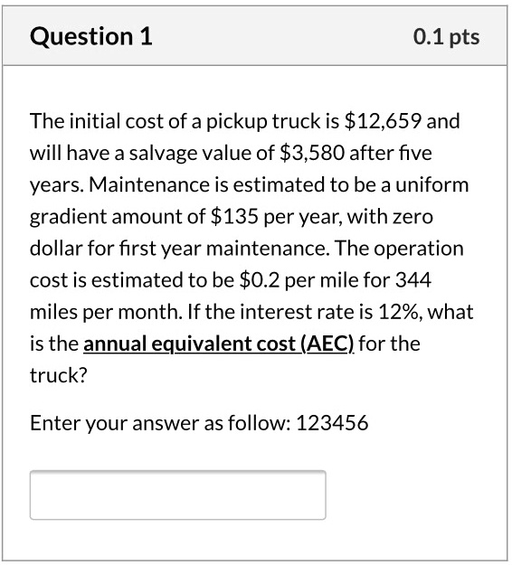The initial cost of a pickup truck is 12,659 and will have a salvage value of3,580 after five years. Maintenance is estimated to be a uniform gradient amount of 135 per year, with zero dollar for first year maintenance. The operation cost is estimated to be0.2 per mile for 344 miles per month. If the interest rate is 12%, what is the annual equivalent cost (AEC) for the truck?

Enter your answer as follow: 123456