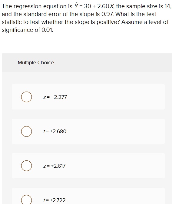 The regression equation is ? = 30 + 2.60X, the sample size is 14, and the standard error of the slope is 0.97. What is the test statistic to test whether the slope is positive? Assume a level of significance of 0.01.

Multiple Choice
z = -2.277
t = +2.680
z = +2.617
t = +2.722