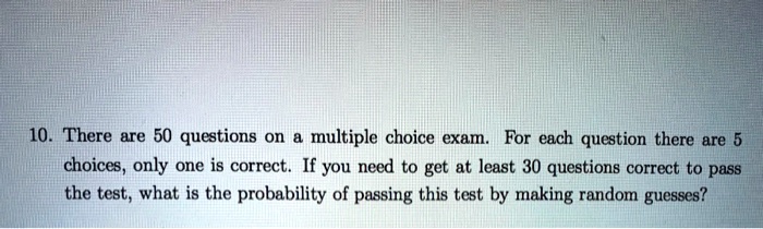 10. There are 50 questions on a multiple choice exam. For each question there are 5 choices, only one is correct. If you need to get at least 30 questions correct to pass the test, what is the probability of passing this test by making random guesses?