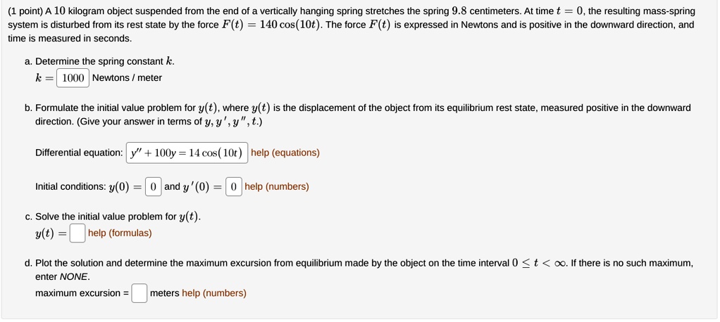 (1 point) A 10 kilogram object suspended from the end of a vertically hanging spring stretches the spring 9.8 centimeters. At time t = 0, the resulting mass-spring system is disturbed from its rest state by the force F(t) = 140 cos(10t). The force F(t) is expressed in Newtons and is positive in the downward direction, and time is measured in seconds.

a. Determine the spring constant k.
k = 1000 Newtons / meter

b. Formulate the initial value problem for y(t), where y(t) is the displacement of the object from its equilibrium rest state, measured positive in the downward direction. (Give your answer in terms of y, y', y”, t.)

Differential equation: y” + 100y = 14 cos(10t)
Initial conditions: y(0) = 0 and y'(0) = 0

c. Solve the initial value problem for y(t).
y(t) =

d. Plot the solution and determine the maximum excursion from equilibrium made by the object on the time interval 0 <= t < infinity. If there is no such maximum, enter NONE.
maximum excursion = meters