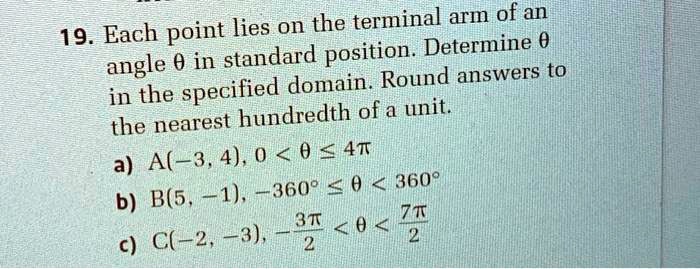 19. Each point lies on the terminal arm of an angle (	heta) in standard position. Determine (	heta) in the specified domain. Round answers to the nearest hundredth of a unit.
a) A(-3, 4), (0 < 	heta le 4pi)
b) B(5, -1), (-360^circ le 	heta < 360^circ)
c) C(-2, -3), (-frac3pi2 < 	heta < frac7pi2)