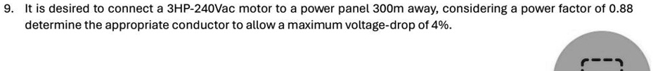 9. It is desired to connect a 3HP-240Vac motor to a power panel 300m away, considering a power factor of 0.88 determine the appropriate conductor to allow a maximum voltage-drop of 4%.