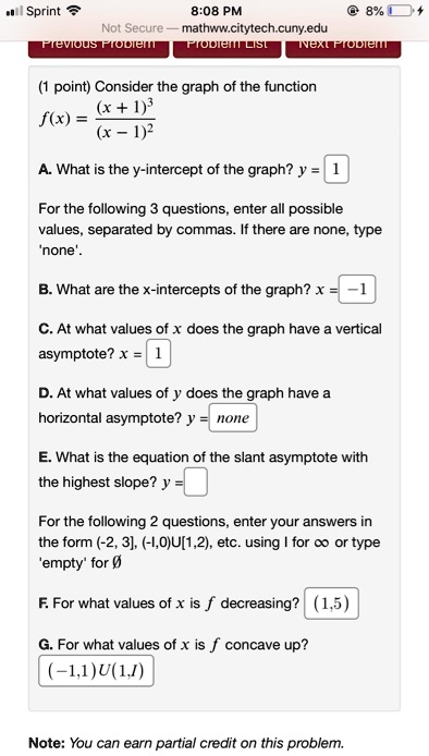 (1 point) Consider the graph of the function
f(x) = (x + 1)^3 / (x - 1)^2

A. What is the y-intercept of the graph? y = 1

For the following 3 questions, enter all possible values, separated by commas. If there are none, type 'none'.

B. What are the x-intercepts of the graph? x = -1

C. At what values of x does the graph have a vertical asymptote? x = 1

D. At what values of y does the graph have a horizontal asymptote? y = none

E. What is the equation of the slant asymptote with the highest slope? y =

For the following 2 questions, enter your answers in the form (-2, 3], (-1,0)U[1,2), etc. using I for ? or type 'empty' for ?

F. For what values of x is f decreasing? (1,5)

G. For what values of x is f concave up? (-1,1)U(1,I)

Note: You can earn partial credit on this problem.