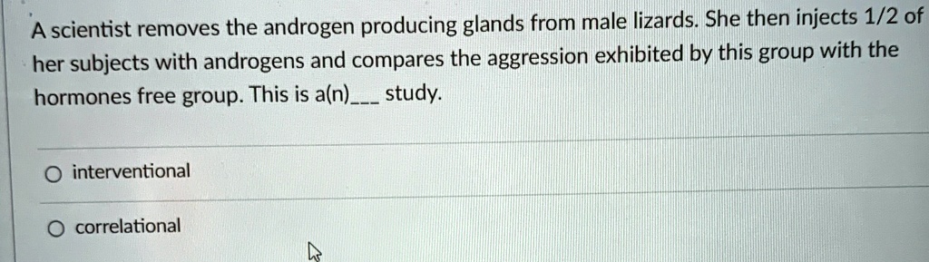 A scientist removes the androgen producing glands from male lizards. She then injects 1/2 of her subjects with androgens and compares the aggression exhibited by this group with the hormones free group. This is a(n) study.

? interventional

? correlational
