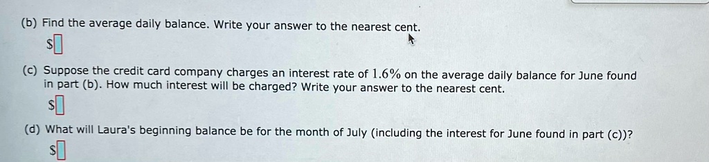 (b) Find the average daily balance. Write your answer to the nearest cent.
(c) Suppose the credit card company charges an interest rate of 1.6% on the average daily balance for June found in part (b). How much interest will be charged? Write your answer to the nearest cent.
(d) What will Laura's beginning balance be for the month of July (including the interest for June found in part (c))?
