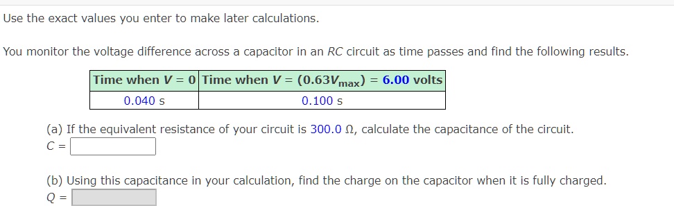 Use the exact values you enter to make later calculations.
You monitor the voltage difference across a capacitor in an RC circuit as time passes and find the following results.
Time when V = 0 | Time when V = (0.63Vmax) = 6.00 volts
0.040 s | 0.100 s
(a) If the equivalent resistance of your circuit is 300.0 ?, calculate the capacitance of the circuit.
C =
(b) Using this capacitance in your calculation, find the charge on the capacitor when it is fully charged.
Q =