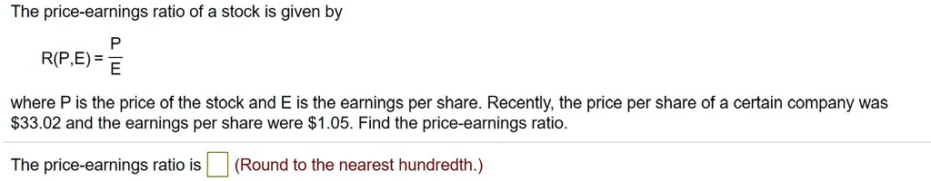 The price-earnings ratio of a stock is given by
R(P,E) = P/E
where P is the price of the stock and E is the earnings per share. Recently, the price per share of a certain company was 33.02 and the earnings per share were1.05. Find the price-earnings ratio.
The price-earnings ratio is ? (Round to the nearest hundredth.)