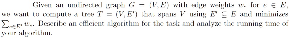 Given an undirected graph G = (V, E) with edge weights we for e ∈ E, we want to compute a tree T = (V, E') that spans V using E' ⊆ E and minimizes ∑e ∈ E' we. Describe an efficient algorithm for the task and analyze the running time of your algorithm.