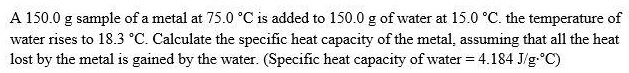 A 150.0 g sample of a metal at 75.0 °C is added to 150.0 g of water at 15.0 °C. the temperature of water rises to 18.3 °C. Calculate the specific heat capacity of the metal, assuming that all the heat lost by the metal is gained by the water. (Specific heat capacity of water = 4.184 J/g·°C)