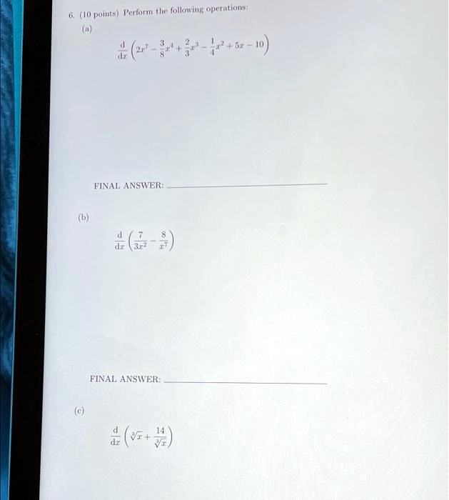 6. (10 points) Perform the following operations:
(a)
(d)/(dx)( 2x^7 - (3)/(8)x^4 + (2)/(3)x^3 - (1)/(4)x^2 + 5x - 10 )
FINAL ANSWER:
(b)
(d)/(dx)( (7)/(3x^2) - (8)/(x^7))
FINAL ANSWER:
(c)
(d)/(dx)( √(x) + (14)/(√(x)))