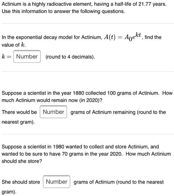 Actinium is a highly radioactive element, having a half-life of 21.77 years. Use this information to answer the following questions.

In the exponential decay model for Actinium, A(t) = A0e^kt, find the value of k.

k = Number (round to 4 decimals).

Suppose a scientist in the year 1880 collected 100 grams of Actinium. How much Actinium would remain now (in 2020)?

There would be Number grams of Actinium remaining (round to the nearest gram).

Suppose a scientist in 1980 wanted to collect and store Actinium, and wanted to be sure to have 70 grams in the year 2020. How much Actinium should she store?

She should store Number grams of Actinium (round to the nearest gram).