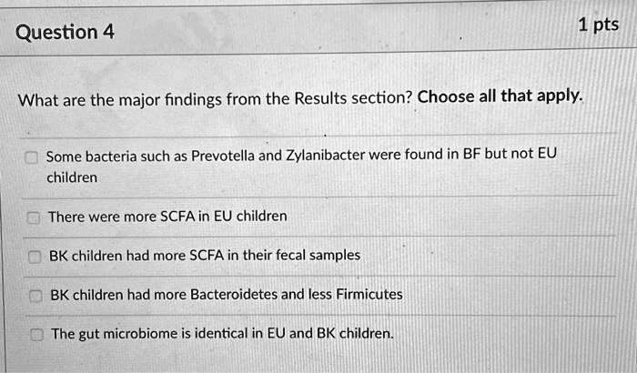 Question 4
What are the major findings from the Results section? Choose all that apply.
Some bacteria such as Prevotella and Zylanibacter were found in BF but not EU
children
There were more SCFA in EU children
BK children had more SCFA in their fecal samples
BK children had more Bacteroidetes and less Firmicutes
The gut microbiome is identical in EU and BK children.
1 pts