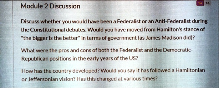 Module 2 Discussion

Discuss whether you would have been a Federalist or an Anti-Federalist during the Constitutional debates. Would you have moved from Hamilton's stance of "the bigger is the better" in terms of government (as James Madison did)?

What were the pros and cons of both the Federalist and the Democratic-Republican positions in the early years of the US?

How has the country developed? Would you say it has followed a Hamiltonian or Jeffersonian vision? Has this changed at various times?