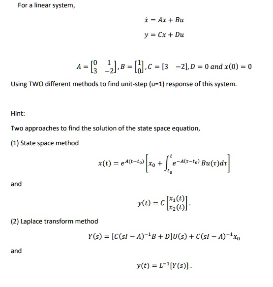 For a linear system,
x? = Ax + Bu
y = Cx + Du
A = [0 1; 3 -2], B = [1; 0], C = [3 -2], D = 0 and x(0) = 0
Using TWO different methods to find unit-step (u=1) response of this system.
Hint:
Two approaches to find the solution of the state space equation,
(1) State space method
x(t) = e^A(t-t0) [x0 + ?t0^t e^-A(?-t0) Bu(?) d?]
and
y(t) = C [x1(t); x2(t)]
(2) Laplace transform method
Y(s) = [C(sI - A)^-1B + D]U(s) + C(sI - A)^-1x0
and
y(t) = L^-1[Y(s)]