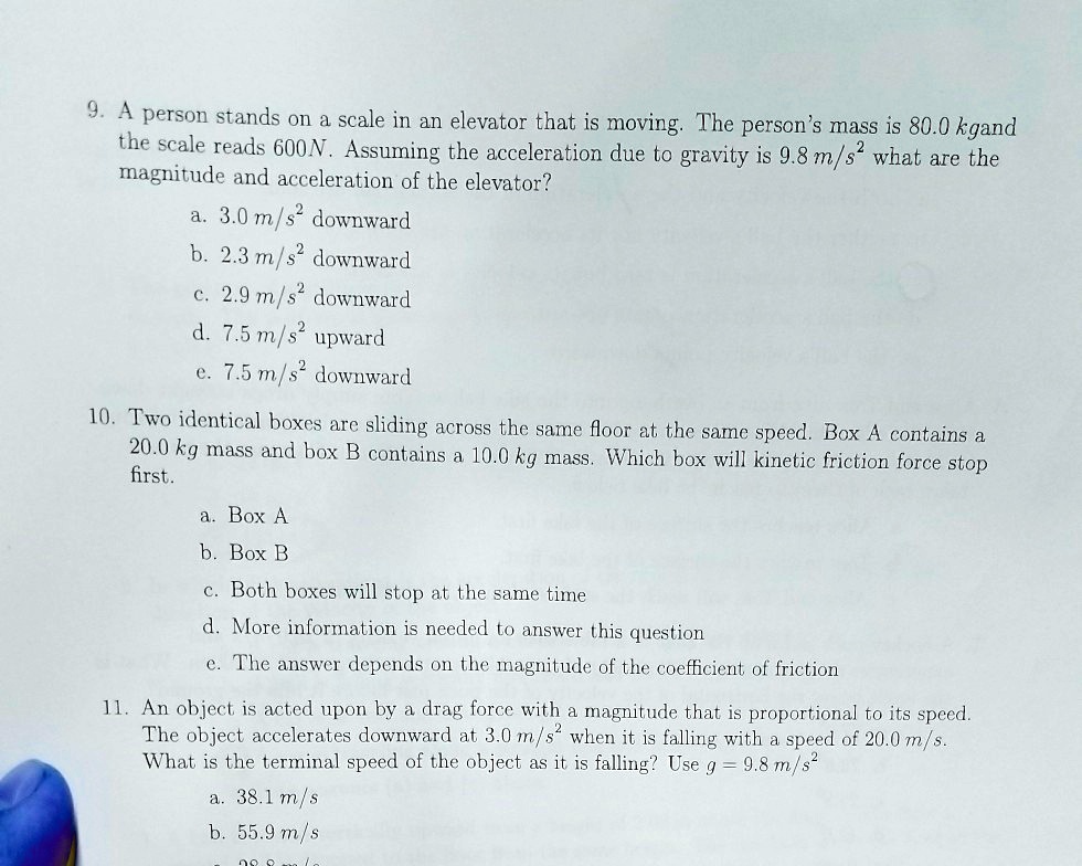 9. A person stands on a scale in an elevator that is moving. The person's mass is 80.0 kgand
the scale reads 600N. Assuming the acceleration due to gravity is 9.8 m/s^2 what are the
magnitude and acceleration of the elevator?
a. 3.0 m/s^2 downward
b. 2.3 m/s^2 downward
c. 2.9 m/s^2 downward
d. 7.5 m/s^2 upward
e. 7.5 m/s^2 downward
10. Two identical boxes are sliding across the same floor at the same speed. Box A contains a
20.0 kg mass and box B contains a 10.0 kg mass. Which box will kinetic friction force stop
first.
a. Box A
b. Box B
c. Both boxes will stop at the same time
d. More information is needed to answer this question
e. The answer depends on the magnitude of the coefficient of friction
11. An object is acted upon by a drag force with a magnitude that is proportional to its speed.
The object accelerates downward at 3.0 m/s^2 when it is falling with a speed of 20.0 m/s.
What is the terminal speed of the object as it is falling? Use g = 9.8 m/s^2
a. 38.1 m/s
b. 55.9 m/s