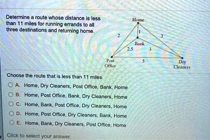 Determine a route whose distance is less than 11 miles for running errands to all three destinations and returning home.
Home
1
2
3
Bank
2.5
3
Post Office
5
Dry Cleaners
Choose the route that is less than 11 miles.
A. Home, Dry Cleaners, Post Office, Bank, Home
B. Home, Post Office, Bank, Dry Cleaners, Home
C. Home, Bank, Post Office, Dry Cleaners, Home
D. Home, Post Office, Dry Cleaners, Bank, Home
E. Home, Bank, Dry Cleaners, Post Office, Home