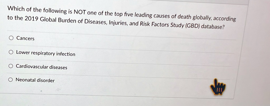 Which of the following is NOT one of the top five leading causes of death globally, according
to the 2019 Global Burden of Diseases, Injuries, and Risk Factors Study (GBD) database?
O Cancers
O Lower respiratory infection
O Cardiovascular diseases
O Neonatal disorder