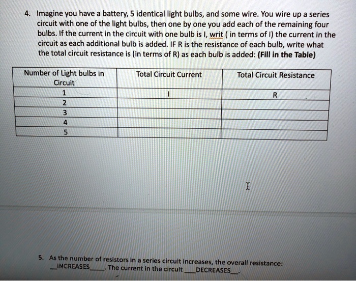4. Imagine you have a battery, 5 identical light bulbs, and some wire. You wire up a series circuit with one of the light bulbs, then one by one you add each of the remaining four bulbs. If the current in the circuit with one bulb is I, writ (in terms of I) the current in the circuit as each additional bulb is added. IF R is the resistance of each bulb, write what the total circuit resistance is (in terms of R) as each bulb is added: (Fill in the Table)

Number of Light bulbs in Circuit | Total Circuit Current | Total Circuit Resistance
1 | I | R
2 | | 
3 | | 
4 | | 
5 | | 

5. As the number of resistors in a series circuit increases, the overall resistance:
INCREASES. The current in the circuit DECREASES.