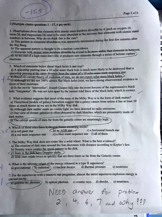 I (Multiple choice questions 1 – 17, 4 pts each)

1. Observations show that elements with atomic mass numbers divisible by 4 (such as oxygen-16, neon-20, and magnesium-24) tend to be more abundant in the universe than elements with atomic mass numbers in between. Why do we think this is the case?
a) This pattern in elemental abundances was apparently determined during the first few minutes after the Big Bang.
b) The apparent pattern is thought to be a random coincidence.
c) Elements with atomic mass numbers divisible by 4 tend to be more stable than elements in between.
d) At the end of a high-mass star’s life, it produces new elements through a series of helium capture reactions.

2. Which of statement below about black holes is not true?
a) A spaceship passing near a 10 solar-mass black hole is much more likely to be destroyed than a spaceship passing at the same distance from the center of a 10 solar-mass main-sequence star.
b) Based on current theory of evolution of stars, we do not expect solar-mass black holes.
c) Although we are not 100% certain that black holes exist, we have strong observational evidence in favor of their existence.
d) In the movie ‘Interstellar’, Joseph Cooper falls into the event horizon of the supermassive black hole ‘Gargantua’. He was not torn apart by the intense tidal force of the black hole, which is correct.

3. What evidence suggests that most of the mass of the Milky Way is in the form of dark matter?
a) Theoretical models of galaxy formation suggest that a galaxy cannot form unless it has at least 10 times as much matter as we see in the Milky Way disk.
b) Although dark matter emits no visible light, we have detected its radio emissions.
c) Our view of distant galaxies is often obscured by dark blotches, which are presumably made of dark matter.
d) The orbital speeds of stars far from the galactic center are surprisingly high.

4. Which of these stars have hydrogen fusion occurring inside?
a) a red giant star
b) an AGB star
c) a horizontal branch star
d) a red main sequence star
e) a blue main sequence star
f) all of them

5. The Milky Way disk does not rotate like a solid wheel. What is the best evidence?
a) The rotation of disk stars around the Sun decreases with distance according to Kepler’s law.
b) Density wave creates the spiral pattern in the disk.
c) Stars in the disk have Doppler shifts.
d) Disk stars rotate twice as quickly that are three times as far from the Galactic center.

6. What is the ultimate origin of the energy released in a type II supernova?
a) gravitational
b) radiation
c) nuclear decays
d) thermal pressure
e) neutrinos

7. For the supernovae with a massive star progenitor, almost the entire supernova explosion energy is carried out by
a) gamma-ray photons.
b) optical photons.
c) cosmic rays.
d) shocks.
e) neutrinos.

NEED answer for problem 2, 4, 6, 7 and why!!!