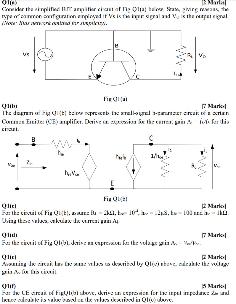 Q1(a)
[2 Marks]
Consider the simplified BJT amplifier circuit of Fig Q1(a) below. State, giving reasons, the
type of common configuration employed if Vs is the input signal and Vo is the output signal.
(Note: Bias network omitted for simplicity).
Q1(b)
Vs
E
B
Fig Q1(a)
lo
C
RL VO
[7 Marks]
The diagram of Fig Q1(b) below represents the small-signal h-parameter circuit of a certain
Common Emitter (CE) amplifier. Derive an expression for the current gain A? = i?/ib for this
circuit.
Vbe
Q1(c)
B
ib
C
11
iL
hie
hfeib
1/hoe
Zin
RL
Vce
hreVce
E
Fig Q1(b)
[2 Marks]
For the circuit of Fig Q1(b), assume RL = 2k?, hre= 10??, hoe = 12µS, hfe = 100 and hie = 1k?.
Using these values, calculate the current gain Ai.
Q1(d)
[7 Marks]
For the circuit of Fig Q1(b), derive an expression for the voltage gain Av = Vce/Vbe.
Q1(e)
[2 Marks]
Assuming the circuit has the same values as described by Q1(c) above, calculate the voltage
gain Av for this circuit.
Q1(f)
[5 Marks]
For the CE circuit of FigQ1(b) above, derive an expression for the input impedance Zin and
hence calculate its value based on the values described in Q1(c) above.
