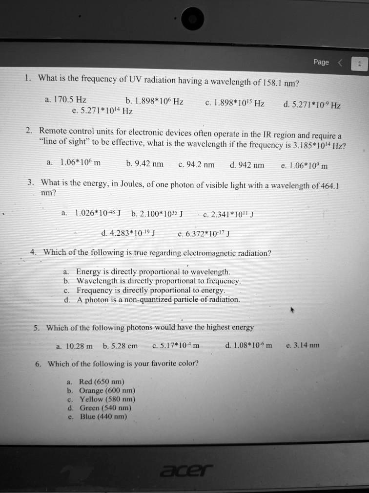 1. What is the frequency of UV radiation having a wavelength of 158.1 nm?
a. 170.5 Hz b. 1.898*10^6 Hz c. 1.898*10^15 Hz d. 5.271*10^-9 Hz e. 5.271*10^14 Hz
2. Remote control units for electronic devices often operate in the IR region and require a "line of sight" to be effective, what is the wavelength if the frequency is 3.185*10^14 Hz?
a. 1.06*10^6 m b. 9.42 nm c. 94.2 nm d. 942 nm e. 1.06*10^9 m
3. What is the energy, in Joules, of one photon of visible light with a wavelength of 464.1 nm?
a. 1.026*10^-48 J b. 2.100*10^35 J c. 2.341*10^11 J
d. 4.283*10^-19 J e. 6.372*10^-17 J
4. Which of the following is true regarding electromagnetic radiation?
a. Energy is directly proportional to wavelength.
b. Wavelength is directly proportional to frequency.
c. Frequency is directly proportional to energy.
d. A photon is a non-quantized particle of radiation.
5. Which of the following photons would have the highest energy
a. 10.28 m b. 5.28 cm c. 5.17*10^-4 m d. 1.08*10^-6 m e. 3.14 nm
6. Which of the following is your favorite color?
a. Red (650 nm)
b. Orange (600 nm)
c. Yellow (580 nm)
d. Green (540 nm)
e. Blue (440 nm)