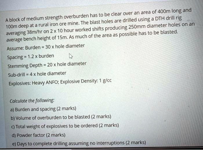 A block of medium strength overburden has to be clear over an area of 400m long and 100m deep at a rural iron ore mine. The blast holes are drilled using a DTH drill rig averaging 38m/hr on 2 x 10 hour worked shifts producing 250mm diameter holes on an average bench height of 15m. As much of the area as possible has to be blasted.
Assume: Burden = 30 x hole diameter
Spacing = 1.2 x burden
Stemming Depth = 20 x hole diameter
Sub-drill = 4 x hole diameter
Explosives: Heavy ANFO; Explosive Density: 1 g/cc

Calculate the following:
a) Burden and spacing (2 marks)
b) Volume of overburden to be blasted (2 marks)
c) Total weight of explosives to be ordered (2 marks)
d) Powder factor (2 marks)
e) Days to complete drilling assuming no interruptions (2 marks)