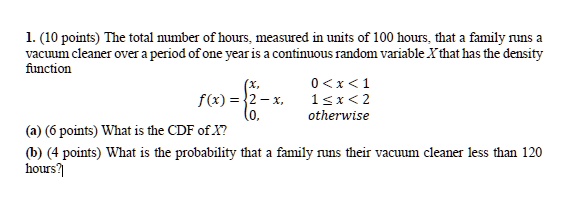 1. (10 points) The total number of hours, measured in units of 100 hours, that a family runs a vacuum cleaner over a period of one year is a continuous random variable X that has the density function
f(x) =  x,     0 < x < 1 
 2 - x,     1 ≤ x < 2 
 0,    otherwise
(a) (6 points) What is the CDF of X?
(b) (4 points) What is the probability that a family runs their vacuum cleaner less than 120 hours?